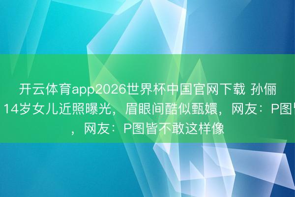 开云体育app2026世界杯中国官网下载 孙俪基因太浩瀚！14岁女儿近照曝光，眉眼间酷似甄嬛，网友：P图皆不敢这样像