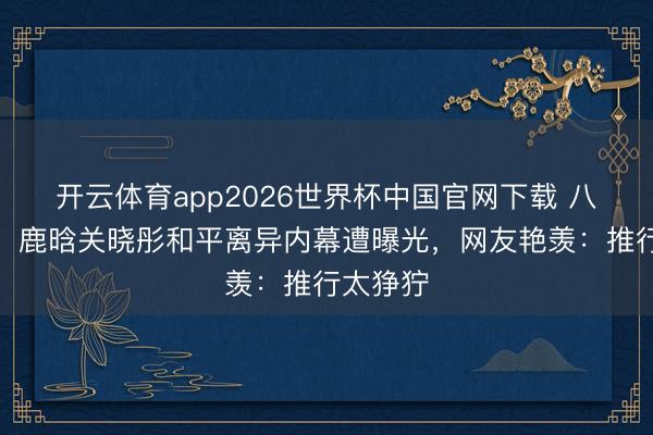 开云体育app2026世界杯中国官网下载 八年情断！鹿晗关晓彤和平离异内幕遭曝光，网友艳羡：推行太狰狞