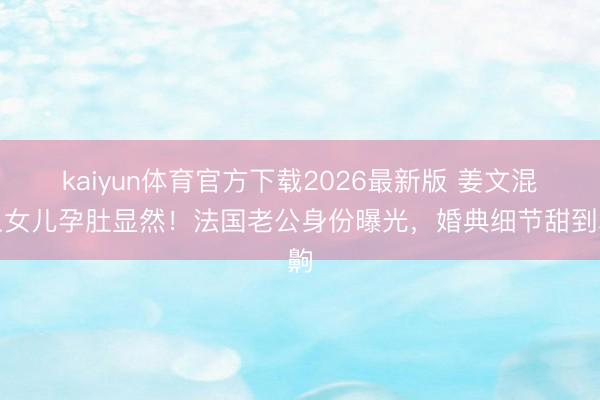 kaiyun体育官方下载2026最新版 姜文混血女儿孕肚显然!法国老公身份曝光,婚典细节甜到齁