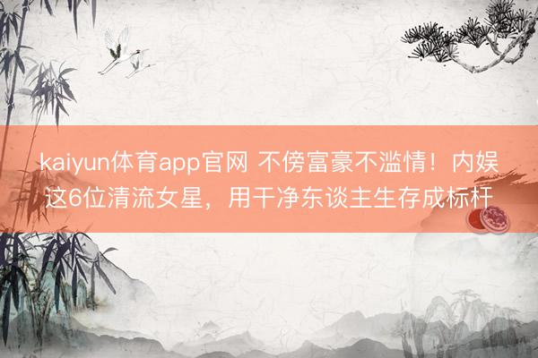 kaiyun体育app官网 不傍富豪不滥情！内娱这6位清流女星，用干净东谈主生存成标杆