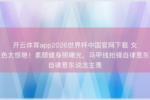 开云体育app2026世界杯中国官网下载 女星婚后景色太惊艳！素颜健身照曝光，马甲线抢镜自律惹东说念主羡