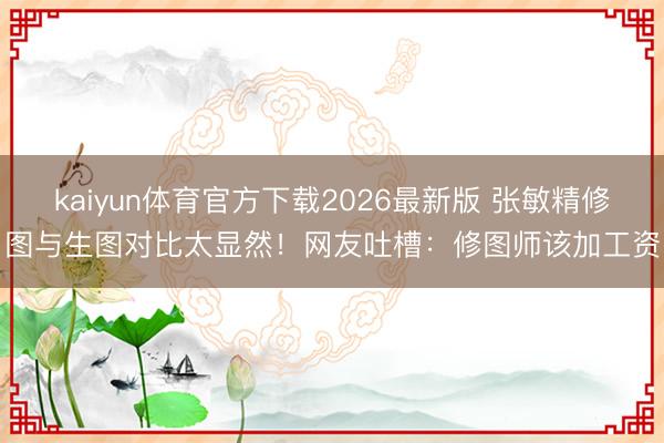kaiyun体育官方下载2026最新版 张敏精修图与生图对比太显然！网友吐槽：修图师该加工资