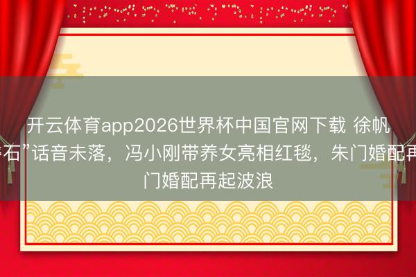 开云体育app2026世界杯中国官网下载 徐帆“坚如磐石”话音未落，冯小刚带养女亮相红毯，朱门婚配再起波浪