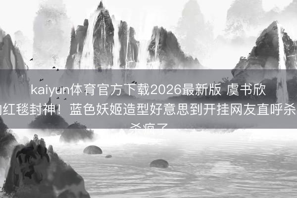kaiyun体育官方下载2026最新版 虞书欣戛纳红毯封神！蓝色妖姬造型好意思到开挂网友直呼杀疯了
