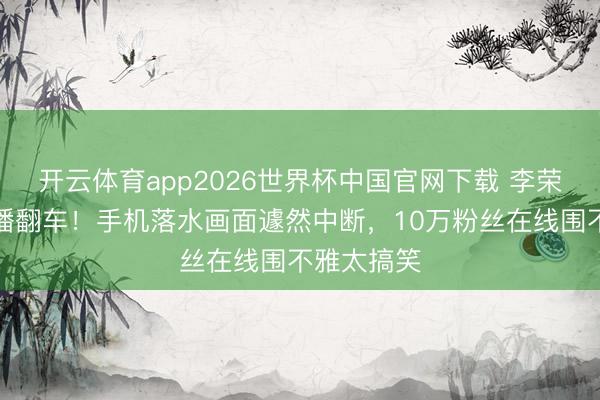 开云体育app2026世界杯中国官网下载 李荣浩垂纶直播翻车!手机落水画面遽然中断,10万粉丝在线围不雅太搞笑