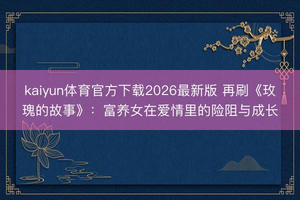 kaiyun体育官方下载2026最新版 再刷《玫瑰的故事》：富养女在爱情里的险阻与成长