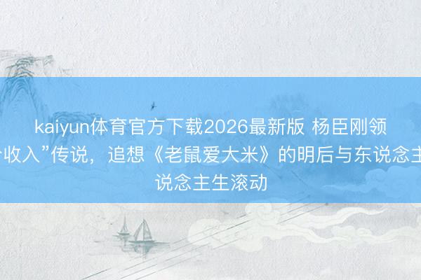kaiyun体育官方下载2026最新版 杨臣刚领路“天价收入”传说，追想《老鼠爱大米》的明后与东说念主生滚动