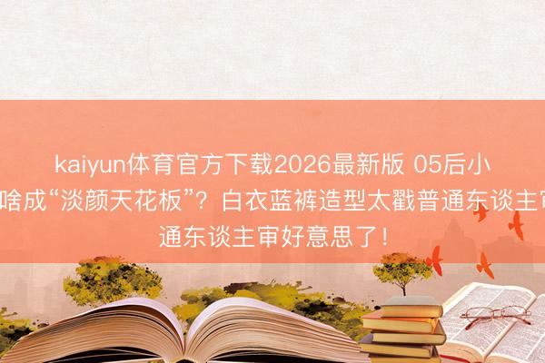 kaiyun体育官方下载2026最新版 05后小花邓恩熙凭啥成“淡颜天花板”？白衣蓝裤造型太戳普通东谈主审好意思了！