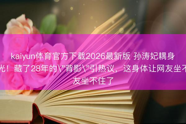 kaiyun体育官方下载2026最新版 孙涛妃耦身份曝光！藏了28年的