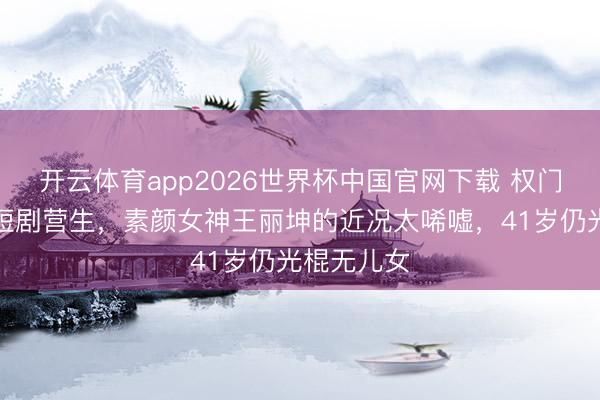 开云体育app2026世界杯中国官网下载 权门梦碎后拍短剧营生，素颜女神王丽坤的近况太唏嘘，41岁仍光棍无儿女