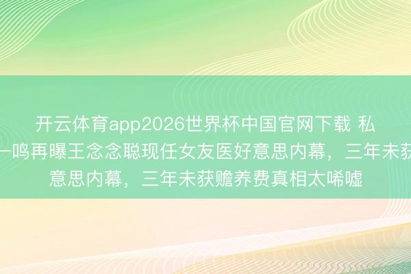 开云体育app2026世界杯中国官网下载 私生女风云未平！黄一鸣再曝王念念聪现任女友医好意思内幕，三年未获赡养费真相太唏嘘