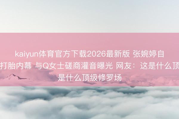 kaiyun体育官方下载2026最新版 张婉婷自爆当小三打胎内幕 与Q女士磋商灌音曝光 网友：这是什么顶级修罗场