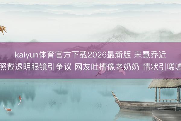 kaiyun体育官方下载2026最新版 宋慧乔近照戴透明眼镜引争议 网友吐槽像老奶奶 情状引唏嘘