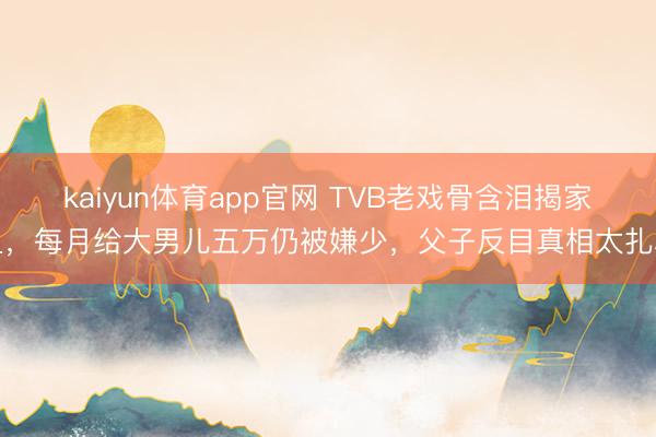 kaiyun体育app官网 TVB老戏骨含泪揭家丑，每月给大男儿五万仍被嫌少，父子反目真相太扎心