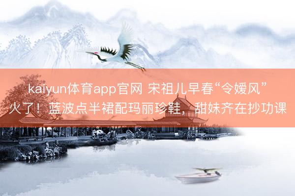 kaiyun体育app官网 宋祖儿早春“令嫒风”火了！蓝波点半裙配玛丽珍鞋，甜妹齐在抄功课
