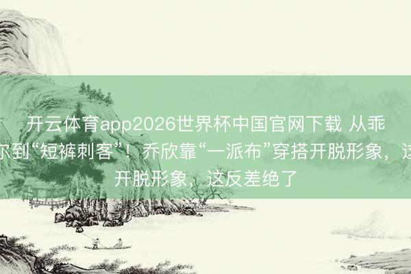 开云体育app2026世界杯中国官网下载 从乖乖女关雎尔到“短裤刺客”！乔欣靠“一派布”穿搭开脱形象，这反差绝了