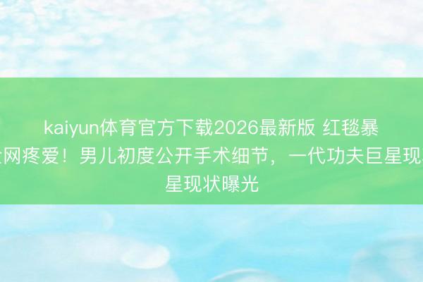 kaiyun体育官方下载2026最新版 红毯暴瘦引全网疼爱！男儿初度公开手术细节，一代功夫巨星现状曝光