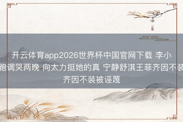 开云体育app2026世界杯中国官网下载 李小冉唱歌跑调哭两晚 向太力挺她的真 宁静舒淇王菲齐因不装被诬蔑