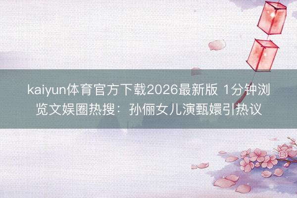 kaiyun体育官方下载2026最新版 1分钟浏览文娱圈热搜：孙俪女儿演甄嬛引热议