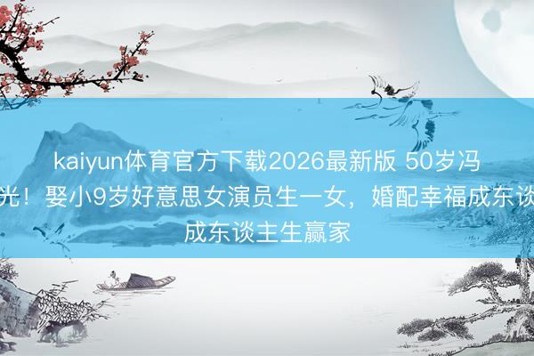kaiyun体育官方下载2026最新版 50岁冯雷现状曝光！娶小9岁好意思女演员生一女，婚配幸福成东谈主生赢家