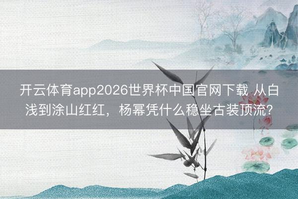 开云体育app2026世界杯中国官网下载 从白浅到涂山红红，杨幂凭什么稳坐古装顶流？