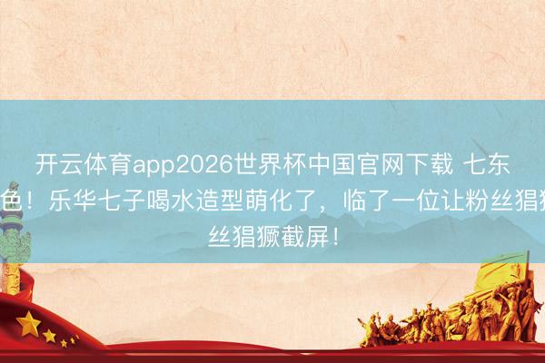 开云体育app2026世界杯中国官网下载 七东谈主七色！乐华七子喝水造型萌化了，临了一位让粉丝猖獗截屏！