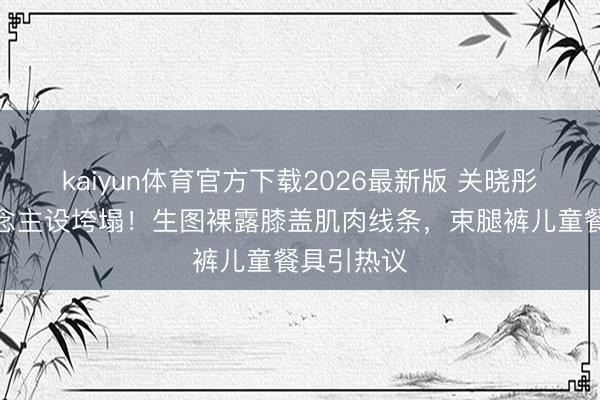 kaiyun体育官方下载2026最新版 关晓彤腿精东说念主设垮塌！生图裸露膝盖肌肉线条，束腿裤儿童餐具引热议