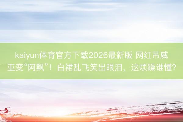 kaiyun体育官方下载2026最新版 网红吊威亚变“阿飘”！白裙乱飞笑出眼泪，这烦躁谁懂？