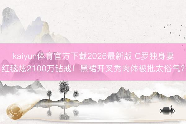 kaiyun体育官方下载2026最新版 C罗独身妻红毯炫2100万钻戒！黑裙开叉秀肉体被批太俗气?