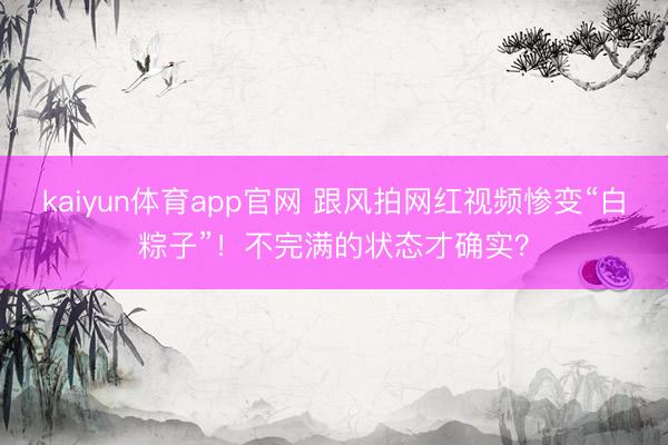 kaiyun体育app官网 跟风拍网红视频惨变“白粽子”！不完满的状态才确实？