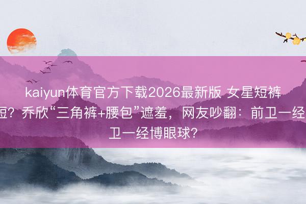 kaiyun体育官方下载2026最新版 女星短裤越穿越短？乔欣“三角裤+腰包”遮羞，网友吵翻：前卫一经博眼球？
