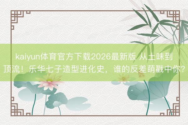 kaiyun体育官方下载2026最新版 从土味到顶流！乐华七子造型进化史，谁的反差萌戳中你？