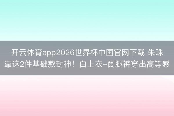 开云体育app2026世界杯中国官网下载 朱珠靠这2件基础款封神！白上衣+阔腿裤穿出高等感