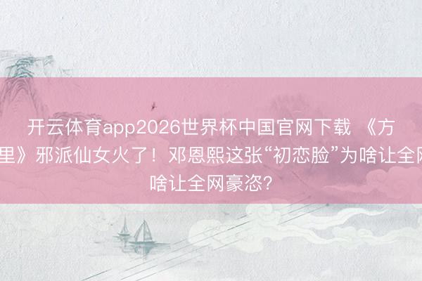 开云体育app2026世界杯中国官网下载 《方圆八百里》邪派仙女火了！邓恩熙这张“初恋脸”为啥让全网豪恣？