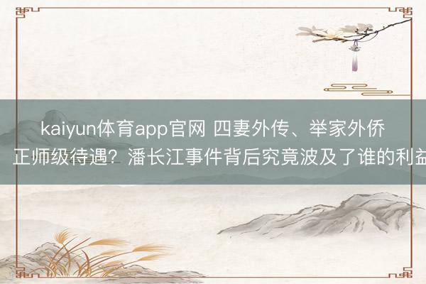 kaiyun体育app官网 四妻外传、举家外侨、正师级待遇？潘长江事件背后究竟波及了谁的利益