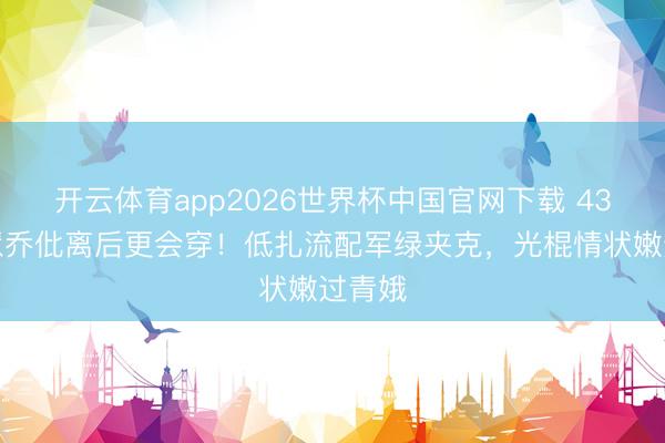 开云体育app2026世界杯中国官网下载 43岁宋慧乔仳离后更会穿!低扎流配军绿夹克,光棍情状嫩过青娥