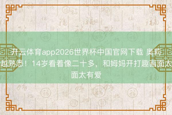 开云体育app2026世界杯中国官网下载 奥莉越长越熟悉！14岁看着像二十多，和姆妈开打趣画面太有爱