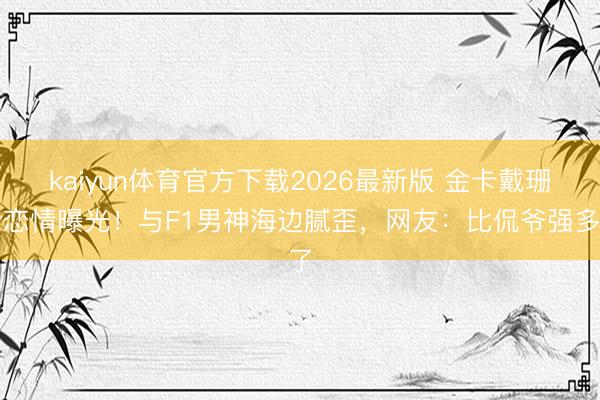 kaiyun体育官方下载2026最新版 金卡戴珊新恋情曝光！与F1男神海边腻歪，网友：比侃爷强多了