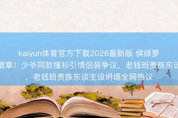 kaiyun体育官方下载2026最新版 侯绿萝投诚心事银线眷属徽章！少爷同款撞衫引情侣装争议，老钱班贵族东谈主设坍塌全网热议