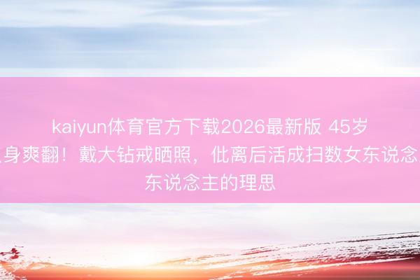 kaiyun体育官方下载2026最新版 45岁宋慧乔只身爽翻!戴大钻戒晒照,仳离后活成扫数女东说念主的理思