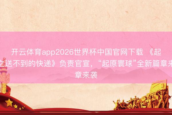 开云体育app2026世界杯中国官网下载 《起原之送不到的快递》负责官宣，“起原寰球”全新篇章来袭