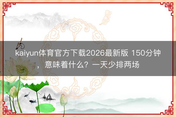 kaiyun体育官方下载2026最新版 150分钟,意味着什么?一天少排两场