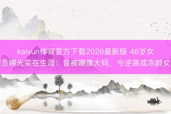 kaiyun体育官方下载2026最新版 46岁女演员曝光实在生涯：曾被嘲像大妈，今逆袭成冻龄女神