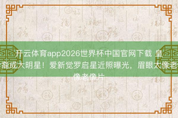 开云体育app2026世界杯中国官网下载 皇室后裔成大明星！爱新觉罗启星近照曝光，眉眼太像老像片