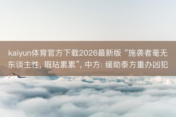 kaiyun体育官方下载2026最新版 “施袭者毫无东谈主性， 瑕玷累累”， 中方: 缓助泰方重办凶犯