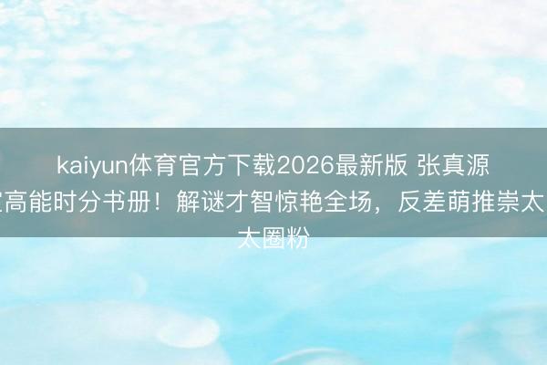 kaiyun体育官方下载2026最新版 张真源密室高能时分书册！解谜才智惊艳全场，反差萌推崇太圈粉