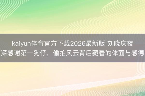 kaiyun体育官方下载2026最新版 刘晓庆夜深感谢第一狗仔，偷拍风云背后藏着的体面与感德