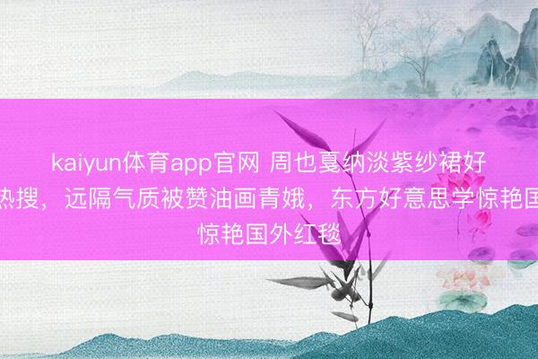 kaiyun体育app官网 周也戛纳淡紫纱裙好意思上热搜，远隔气质被赞油画青娥，东方好意思学惊艳国外红毯