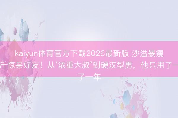 kaiyun体育官方下载2026最新版 沙溢暴瘦36斤惊呆好友！从‘浓重大叔’到硬汉型男，他只用了一年