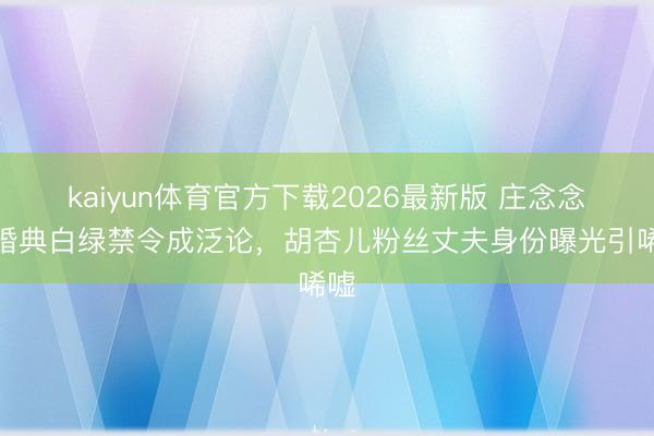 kaiyun体育官方下载2026最新版 庄念念敏婚典白绿禁令成泛论，胡杏儿粉丝丈夫身份曝光引唏嘘